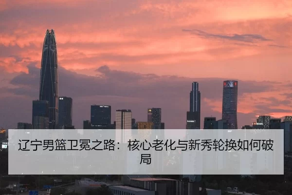 辽宁男篮卫冕之路：核心老化与新秀轮换如何破局