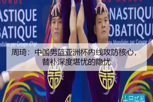周琦：中国男篮亚洲杯内线攻防核心，替补深度堪忧的隐忧