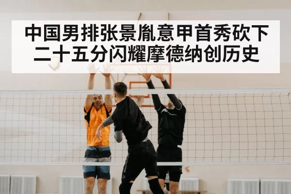 中国男排张景胤意甲首秀砍下二十五分闪耀摩德纳创历史