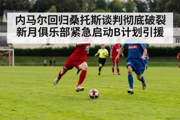内马尔回归桑托斯谈判彻底破裂 新月俱乐部紧急启动B计划引援
