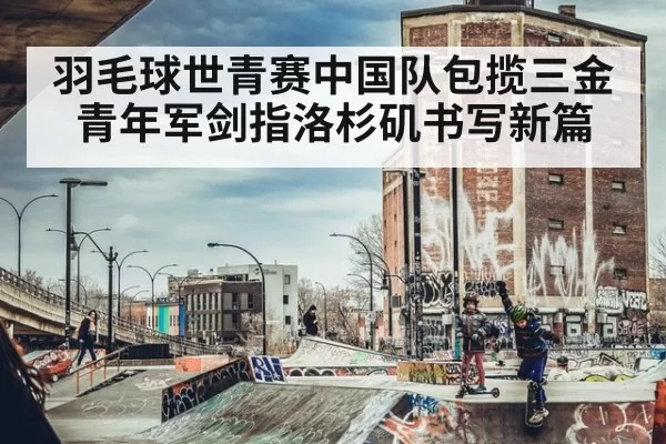 羽毛球世青赛中国队包揽三金 青年军剑指洛杉矶书写新篇